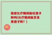 癌症化疗期间能吃孢子粉吗(化疗期间能否食用孢子粉？)