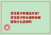 灵芝孢子粉碾压片状？灵芝孢子粉头道粉和破壁有什么区别吗