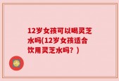 12岁女孩可以喝灵芝水吗(12岁女孩适合饮用灵芝水吗？)