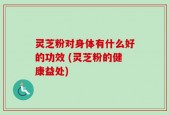 灵芝粉对身体有什么好的功效 (灵芝粉的健康益处)