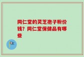 同仁堂的灵芝孢子粉价钱？同仁堂保健品有哪些