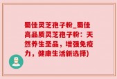 蜀佳灵芝孢子粉_蜀佳高品质灵芝孢子粉：天然养生圣品，增强免疫力，健康生活新选择)