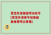灵芝片泡茶后可以吃不(灵芝片泡茶不仅有益身体更可口享用)