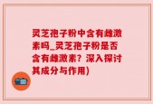 灵芝孢子粉中含有雌激素吗_灵芝孢子粉是否含有雌激素？深入探讨其成分与作用)