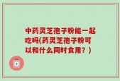 中药灵芝孢子粉能一起吃吗(药灵芝孢子粉可以和什么同时食用？)