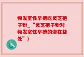 频发室性早搏吃灵芝孢子粉_“灵芝孢子粉对频发室性早搏的潜在益处”)