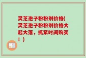 灵芝孢子粉粉剂价格(灵芝孢子粉粉剂价格大起大落，抓紧时间购买！)
