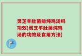 灵芝羊肚菌能炖鸡汤吗功效(灵芝羊肚菌炖鸡汤的功效及食用方法)