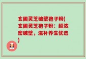 玄圃灵芝破壁孢子粉(玄圃灵芝孢子粉：超浓密破壁，滋补养生优选)