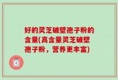 好的灵芝破壁孢子粉的含量(高含量灵芝破壁孢子粉，营养更丰富)