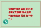 宫腹腔镜术后吃灵芝孢子粉(宫腹腔镜术后如何正确食用灵芝孢子粉？)