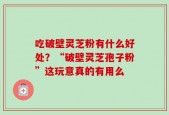 吃破壁灵芝粉有什么好处？“破壁灵芝孢子粉”这玩意真的有用么