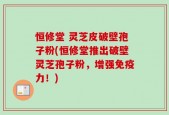 恒修堂 灵芝皮破壁孢子粉(恒修堂推出破壁灵芝孢子粉，增强免疫力！)