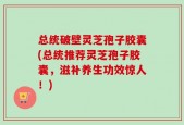 总统破壁灵芝孢子胶囊(总统推荐灵芝孢子胶囊，滋补养生功效惊人！)