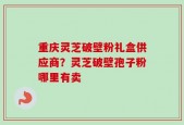 重庆灵芝破壁粉礼盒供应商？灵芝破壁孢子粉哪里有卖