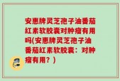 安惠牌灵芝孢子油番茄红素软胶囊对肿瘤有用吗(安惠牌灵芝孢子油番茄红素软胶囊：对肿瘤有用？)