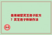 兽用破壁灵芝孢子配方？灵芝孢子粉制作法