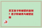 灵芝孢子粉破壁的鉴别？孢子粉破壳与破壁区别