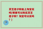 灵芝孢子粉能上淘宝买吗(哪里可以购买灵芝孢子粉？淘宝可以买吗？)