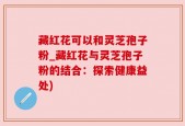 藏红花可以和灵芝孢子粉_藏红花与灵芝孢子粉的结合：探索健康益处)