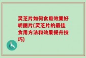 灵芝片如何食用效果好呢图片(灵芝片的最佳食用方法和效果提升技巧)