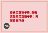 泰安灵芝孢子粉_泰安高品质灵芝孢子粉：天然养生珍品