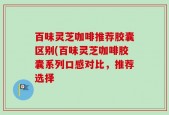 百味灵芝咖啡推荐胶囊区别(百味灵芝咖啡胶囊系列口感对比，推荐选择