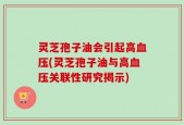 灵芝孢子油会引起高血压(灵芝孢子油与高血压关联性研究揭示)
