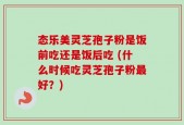 态乐美灵芝孢子粉是饭前吃还是饭后吃 (什么时候吃灵芝孢子粉最好？)