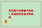 灵芝孢子为哪里产的好？云南的灵芝孢子粉好吗