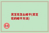 灵芝花怎么晾干(灵芝花的晾干方法)