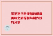灵芝孢子粉浸鹅的健康美味之旅探秘与制作技巧分享