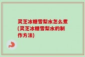 灵芝冰糖雪梨水怎么煮(灵芝冰糖雪梨水的制作方法)