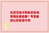 吃灵芝孢子粉能否影响胃镜检查结果？专家解读让你意想不到