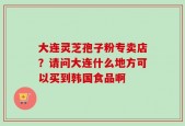 大连灵芝孢子粉专卖店？请问大连什么地方可以买到韩国食品啊