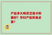 产后多久喝灵芝孢子粉最好？孕妇产后恢复必备？