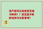 流产后可以食用灵芝孢子粉吗？？灵芝孢子粉的功效与注意事项？