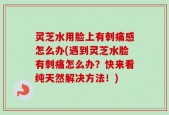 灵芝水用脸上有刺痛感怎么办(遇到灵芝水脸有刺痛怎么办？快来看纯天然解决方法！)