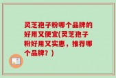 灵芝孢子粉哪个品牌的好用又便宜(灵芝孢子粉好用又实惠，推荐哪个品牌？)