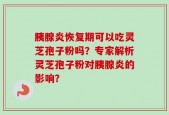 胰腺炎恢复期可以吃灵芝孢子粉吗？专家解析灵芝孢子粉对胰腺炎的影响？
