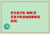 灵芝孢子粉 硫磺(灵芝孢子粉添加硫磺提高功效)