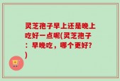 灵芝孢子早上还是晚上吃好一点呢(灵芝孢子：早晚吃，哪个更好？)