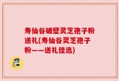 寿仙谷破壁灵芝孢子粉送礼(寿仙谷灵芝孢子粉——送礼佳选)