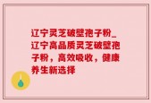 辽宁灵芝破壁孢子粉_辽宁高品质灵芝破壁孢子粉，高效吸收，健康养生新选择