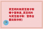 灵芝切片和灵芝孢子粉哪个营养高_灵芝切片与灵芝孢子粉：营养含量比较分析)