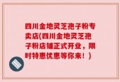 四川金地灵芝孢子粉专卖店(四川金地灵芝孢子粉店铺正式开业，限时特惠优惠等你来！)