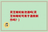 灵芝蝮蛇能泡酒吗(灵芝和蝮蛇可用于酒类制作吗？)