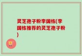 灵芝孢子粉李国栋(李国栋推荐的灵芝孢子粉)