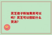 灵芝孢子粉加黄芪可以吗？灵芝可以搭配什么煲汤？