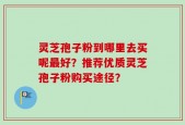 灵芝孢子粉到哪里去买呢最好？推荐优质灵芝孢子粉购买途径？